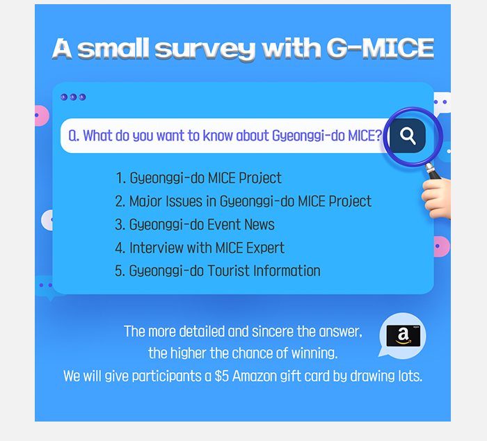 A small suryey with G-MICE, Q What do you want to konw aboat Gyeonggi-do  G-MICE? 1.Gyeonggi-do  G-MICE Project 2.Major issues in Gyeonggi-do  G-MICE project 3.Gyeonggi-do  Event News 4.interview with Mice Expert 5. Gyeonggi-do  Tourist information , The more detailed and sincere the answser. the higher the chance of winning we will give participants $5 Amazon gift card by drawing lots  