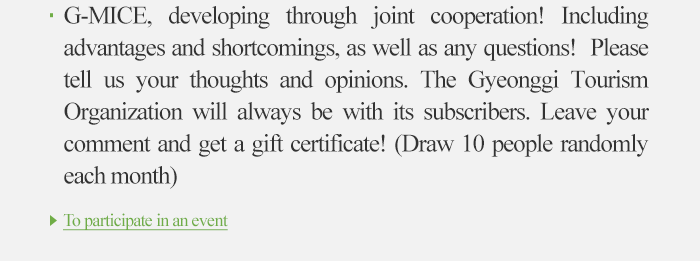 G-MICE, developing through joint cooperation! including advadntages and shortcomings, as well as any questions! Please tell us your thoughts and opinions. The Gyeonggi Tourism Organization will always be with its subscribers. Leave your comment and get a gift certificate!(Draw 10 people randomly each month) to participate in an event